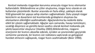 Kentsel mekanda rüzgardan korunma amacıyla rüzgar kırıcı elemanlar
kullanılabilir. Bitkilendirme ve çitler oluşturma, rüzgar kırıcı olarak en sık
kullanılan çözümlerdir. Bunlar arasında en fazla etkiyi, yaklaşık olarak
%50 gözenekli bir yapıya sahip olanları sağlamaktadır. Dolu yüzeyli rüzgar
kesicilerin ve duvarların üst kısımlarında girdapların oluşması bu
elemanların etkinliğini azaltmaktadır. Ağaçlandırma bu nedenle daha
etkili bir çözüm sağlamaktadır. Ağaçlar aynı zamanda, havayı temizleyici,
sıcaklığı düşürücü ve gürültü kesici-azaltıcı olarak kentsel mekanda çok
yönlü kazanımlar oluşturur (Voolley 2003).Bitkilendirme, rüzgarın
enerjisinin bir kısmını absorbe ederek, içinden ve çevresinden geçişinde
sürtünme yaratarak, bir kısmını üst noktalara saptırarak ve gelişigüzel
hareket etmesini sağlayarak, rüzgar hızını azaltmaktadır (Beer 1990).
 