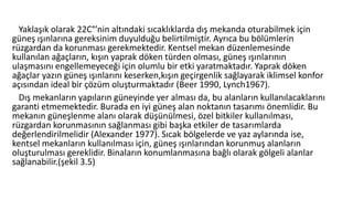 Yaklaşık olarak 22C°’nin altındaki sıcaklıklarda dış mekanda oturabilmek için
güneş ışınlarına gereksinim duyulduğu belirtilmiştir. Ayrıca bu bölümlerin
rüzgardan da korunması gerekmektedir. Kentsel mekan düzenlemesinde
kullanılan ağaçların, kışın yaprak döken türden olması, güneş ışınlarının
ulaşmasını engellemeyeceği için olumlu bir etki yaratmaktadır. Yaprak döken
ağaçlar yazın güneş ışınlarını keserken,kışın geçirgenlik sağlayarak iklimsel konfor
açısından ideal bir çözüm oluşturmaktadır (Beer 1990, Lynch1967).
Dış mekanların yapıların güneyinde yer alması da, bu alanların kullanılacaklarını
garanti etmemektedir. Burada en iyi güneş alan noktanın tasarımı önemlidir. Bu
mekanın güneşlenme alanı olarak düşünülmesi, özel bitkiler kullanılması,
rüzgardan korunmasının sağlanması gibi başka etkiler de tasarımlarda
değerlendirilmelidir (Alexander 1977). Sıcak bölgelerde ve yaz aylarında ise,
kentsel mekanların kullanılması için, güneş ışınlarından korunmuş alanların
oluşturulması gereklidir. Binaların konumlanmasına bağlı olarak gölgeli alanlar
sağlanabilir.(şekil 3.5)
 