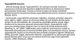 Yaşanabilirlik Kavramı
Kelime karşılığı olarak “yaşanabilirlik”, bir yerleşim yerinde insanların
yaşamasına elverişli tüm koşulların değerlendirilmesi ve ölçülmesine ilişkin
parametreler bütünüdür. İnsanların temel ve daha üst düzey nitelikteki
gereksinimlerinin karşılanma düzeyi yaşanabilirlik kavramının anlamını oluşturur
(Parlak, 2011).
Günümüzde, yaşanabilirlik çalışmaları coğrafya, sosyoloji, psikoloji, ekonomi,
tarih, eğitim, sağlık, ulaşım ve mimariye kadar bir çok disiplin altında farklı
yönleri ile ele alınmaktadır. Bir manada bu çeşitliliğin getirisi olarak, diğer
taraftan da bu kavramın göreceli olmasından dolayı, yaşanabilirlik nedir
sorusuna şimdiye kadar ortak bir tavır ve tanım ile cevap verilememiştir
(Bowling, A., vd. 1995). 1980’lerden sonra ciddi bir ivme kazanan sosyal ve
ekonomik küreselleşme ve bununla birlikte gelen hızlı kentleşme sonucu, kentsel
yaşanabilirlik, ölçüm ve tanımlanma konusundaki zorluklara rağmen (Woolcock,
2010), güvenlik, sağlık, ekonomik imkanlar, ulaşılabilirlik ve rekreasyon gibi daha
birçok konuda şehir insanı için son derece önemli bir olgu haline gelmiştir.
(Vuchic, 1999; Woolcock, 2010).
 