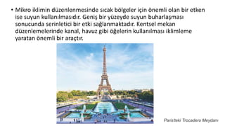 • Mikro iklimin düzenlenmesinde sıcak bölgeler için önemli olan bir etken
ise suyun kullanılmasıdır. Geniş bir yüzeyde suyun buharlaşması
sonucunda serinletici bir etki sağlanmaktadır. Kentsel mekan
düzenlemelerinde kanal, havuz gibi öğelerin kullanılması iklimleme
yaratan önemli bir araçtır.
Paris’teki Trocadero Meydanı
 