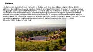 Manzara
Kentsel mekan düzenlemelerinde manzaraya ya da daha geniş bakış açısı sağlayan bölgelere doğru yönelim
sağlanması önemlidir. İnsanlar genel olarak dış mekanda güvende oldukları hissini duydukları bir yerde durmak ve
açıklığa doğru bakmak istemektedir. Kullanıcıların kendilerini rahat hissedebilecekleri mekanlar yaratmak için güven
hissi sağlayan bir arka fon ve daha büyük bir alana bakış olanağı sağlanmalıdır. Bu açıdan, yapılan düzenlemede
öncelikle arkası olan küçük bir bölüm oluşturulmalı ve bu mekan bir açıklığa yönlendirilmelidir. Böylece her insan
kentsel mekan içinde doğal olarak bir pozisyon aldığında,manzaraya yönlenmiş olacaktır (Şekil 4.1, Şekil 4.2). Yaratılan
alan bir bahçe ya da kent meydanı da olsa, bu iki maddenin sağlanması aynı ölçüde önemli ve etkilidir
(Alexander1977). (Eskişehir Şelale Park)
 