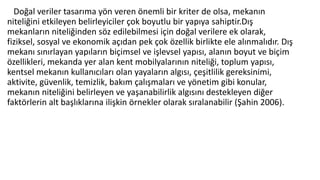 Doğal veriler tasarıma yön veren önemli bir kriter de olsa, mekanın
niteliğini etkileyen belirleyiciler çok boyutlu bir yapıya sahiptir.Dış
mekanların niteliğinden söz edilebilmesi için doğal verilere ek olarak,
fiziksel, sosyal ve ekonomik açıdan pek çok özellik birlikte ele alınmalıdır. Dış
mekanı sınırlayan yapıların biçimsel ve işlevsel yapısı, alanın boyut ve biçim
özellikleri, mekanda yer alan kent mobilyalarının niteliği, toplum yapısı,
kentsel mekanın kullanıcıları olan yayaların algısı, çeşitlilik gereksinimi,
aktivite, güvenlik, temizlik, bakım çalışmaları ve yönetim gibi konular,
mekanın niteliğini belirleyen ve yaşanabilirlik algısını destekleyen diğer
faktörlerin alt başlıklarına ilişkin örnekler olarak sıralanabilir (Şahin 2006).
 