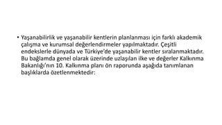 • Yaşanabilirlik ve yaşanabilir kentlerin planlanması için farklı akademik
çalışma ve kurumsal değerlendirmeler yapılmaktadır. Çeşitli
endekslerle dünyada ve Türkiye’de yaşanabilir kentler sıralanmaktadır.
Bu bağlamda genel olarak üzerinde uzlaşılan ilke ve değerler Kalkınma
Bakanlığı’nın 10. Kalkınma planı ön raporunda aşağıda tanımlanan
başlıklarda özetlenmektedir:
 