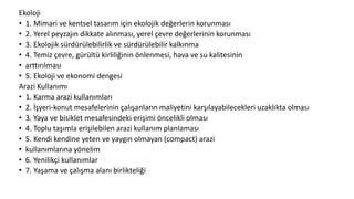 Ekoloji
• 1. Mimari ve kentsel tasarım için ekolojik değerlerin korunması
• 2. Yerel peyzajın dikkate alınması, yerel çevre değerlerinin korunması
• 3. Ekolojik sürdürülebilirlik ve sürdürülebilir kalkınma
• 4. Temiz çevre, gürültü kirliliğinin önlenmesi, hava ve su kalitesinin
• arttırılması
• 5. Ekoloji ve ekonomi dengesi
Arazi Kullanımı
• 1. Karma arazi kullanımları
• 2. İşyeri-konut mesafelerinin çalışanların maliyetini karşılayabilecekleri uzaklıkta olması
• 3. Yaya ve bisiklet mesafesindeki erişimi öncelikli olması
• 4. Toplu taşımla erişilebilen arazi kullanım planlaması
• 5. Kendi kendine yeten ve yaygın olmayan (compact) arazi
• kullanımlarına yönelim
• 6. Yenilikçi kullanımlar
• 7. Yaşama ve çalışma alanı birlikteliği
 