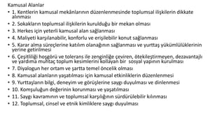 Kamusal Alanlar
• 1. Kentlerin kamusal mekânlarının düzenlenmesinde toplumsal ilişkilerin dikkate
alınması
• 2. Sokakların toplumsal ilişkilerin kurulduğu bir mekan olması
• 3. Herkes için yeterli kamusal alan sağlanması
• 4. Maliyeti karşılanabilir, konforlu ve erişilebilir konut sağlanması
• 5. Karar alma süreçlerine katılım olanağının sağlanması ve yurttaş yükümlülüklerinin
yerine getirilmesi
• 6. Çeşitliliği hoşgörü ve tolerans ile zenginliğe çeviren, ötekileştirmeyen, dezavantajlı
ve yardıma muhtaç toplum kesimlerini kollayan bir sosyal yapının kurulması
• 7. Diyalogun her ortam ve şartta temel öncelik olması
• 8. Kamusal alanların yaşatılması için kamusal etkinliklerin düzenlenmesi
• 9. Yurttaşların bilgi, deneyim ve görüşlerine saygı duyulması ve dinlenmesi
• 10. Komşuluğun değerinin korunması ve yaşatılması
• 11. Saygı kavramının ve toplumsal karşılığının sürdürülebilir kılınması
• 12. Toplumsal, cinsel ve etnik kimliklere saygı duyulması
 