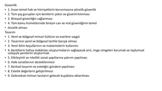 Güvenlik
• 1. İnsan temel hak ve hürriyetlerin korunmasına yönelik güvenlik
• 2. Tüm yaş gurupları için kentlerin çekici ve güvenli kılınması
• 3. Bireysel güvenliğin sağlanması
• 4. Tüm kamu hizmetlerinde bireyin can ve mal güvenliğinin temel
• öncelik olması
Tasarım
• 1. Yerel ve bölgesel mimari kültüre ve eserlere saygılı
• 2. Tasarımın yerel ve bölgesel tarihle barışık olması
• 3. Yerel iklim koşullarının ve malzemelerin kullanımı
• 4. Kentlilerin hafıza mekânları oluşturmalarını sağlayacak anıt, imge simgeleri korumak ve toplumsal
uzlaşıyla yenilerini oluşturmak
• 5. Etkileşimli ve nitelikli sanat yapıtlarına yatırım yapılması
• 6. Halk sanatlarının desteklenmesi
• 7. Kentsel tasarım ve estetiğin gündem yapılması
• 8. Estetik değerlerin geliştirilmesi
• 9. Geleneksel mimari tarzların gelecek kuşaklara aktarılması
 
