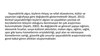 Yaşanabilirlik algısı, kişilerin ihtiyaç ve refah düzeylerine, kültür ve
yaşanılan coğrafyaya göre değişkenlik göstermektedir (Keçeli, 2012).
Kentsel yaşanabilirliğin kişilerin algıları ve yaşadıkları çevreye ait
tecrübelerinin bileşimi olduğunu benimseyen bir çok araştırmacı
bulunmaktadır (Sipahi, 2002). Bu değişkenlik ve göreceli yapıya rağmen,
ekonomik fırsatlar, sosyo-kültürel aktiviteler, mekan algısı, eğitim, sağlık,
spor gibi kamu hizmetlerinin erişilebilirliği, yeşil alan ve rekreasyon
hizmetlerinin varlığı, güvenlik gibi unsurlar yaşanabilirlik araştırmalarında
genel kabul gören altlıkları oluşturmaktadır.
 