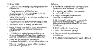 Eğitim / Kültür
• 1.Gündelik yaşamı zenginleştiren geleneklerin
yaşatılması
• 2. Somut olmayan kültürel mirasın
tanımlanması, arşivlenmesi, yaşatılması ve
gelecek kuşaklara aktarılması
• 3. Çocukları kentlerin ve mekânın planlanması
süreçlerine katmak
• 4. Eğitim ve sosyal bütünleşmenin sağlanması
• 5. Kültürel kimliklere saygı gösterilmesi
• 6. Çocuklar ve gençler için özgür sosyalleşme
olanakları sağlayan kamusal mekânların
geliştirilmesi
• 7. Yalıtılmamış ve belirgin siyasal yargıları
dayatmadan uzak rekreasyon ve boş zaman
geçirme olanaklarının kentlilere sağlanması
• 8. Herkes için erişilebilir ve maliyeti
karşılanabilir bir eğitim sürecinin tasarlanması
• 9. Çevre ve kültüre saygının eğitim sürecinin
temeli haline getirilmesi
Kalkınma
• 1. Yerel ticari işletmelerinin ve yerel üretim
biçimlerinin korunması ve yaşatılması
• 2. İş fırsatları yaratabilen bir ekonomik
çevrenin sağlanması
• 3. Herkese kapasite geliştirebilme
olanaklarının sağlanması
• 4. Sürdürülebilir kalkınmayı, yenilenebilir
enerji türlerini kullanmayı ve çevresel
değerlere saygıyı esas alan bir iş ortamını
özendirmek
• 5. Girişimciliğin teşvik edilmesi
• 6. Kamu ve özel sektör işbirliği
• 7. Toplum tabanlı örgütlenmelerin
geliştirilmesi
• 8. Yerel kalkınma modellerinin teşvik edilmesi
 