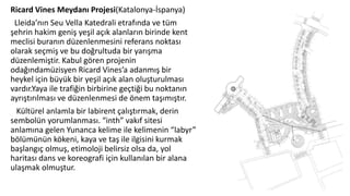 Ricard Vines Meydanı Projesi(Katalonya-İspanya)
Lleida’nın Seu Vella Katedrali etrafında ve tüm
şehrin hakim geniş yeşil açık alanların birinde kent
meclisi buranın düzenlenmesini referans noktası
olarak seçmiş ve bu doğrultuda bir yarışma
düzenlemiştir. Kabul gören projenin
odağındamüzisyen Ricard Vines’a adanmış bir
heykel için büyük bir yeşil açık alan oluşturulması
vardır.Yaya ile trafiğin birbirine geçtiği bu noktanın
ayrıştırılması ve düzenlenmesi de önem taşımıştır.
Kültürel anlamla bir labirent çalıştırmak, derin
sembolün yorumlanması. “inth” vakıf sitesi
anlamına gelen Yunanca kelime ile kelimenin “labyr”
bölümünün kökeni, kaya ve taş ile ilgisini kurmak
başlangıç olmuş, etimoloji belirsiz olsa da, yol
haritası dans ve koreografi için kullanılan bir alana
ulaşmak olmuştur.
 