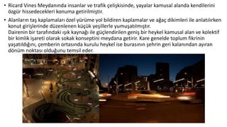 • Ricard Vines Meydanında insanlar ve trafik çelişkisinde, yayalar kamusal alanda kendilerini
özgür hissedecekleri konuma getirilmiştir.
• Alanların taş kaplamaları özel yürüme yol bildiren kaplamalar ve ağaç dikimleri ile anlatılırken
konut girişlerinde düzenlenen küçük yeşillerle yumuşatılmıştır.
Dairenin bir tarafındaki ışık kaynağı ile güçlendirilen geniş bir heykel kamusal alan ve kolektif
bir kimlik işareti olarak sokak konseptini meydana getirir. Kare genelde toplum fikrinin
yaşatıldığını, çemberin ortasında kurulu heykel ise burasının şehrin geri kalanından ayıran
dönüm noktası olduğunu temsil eder.
 