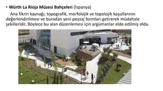 • Würth La Rioja Müzesi Bahçeleri (İspanya)
Ana fikrin kaynağı; topografik, morfolojik ve topolojik koşullarının
değerlendirilmesi ve buradan yeni peyzaj formları getirerek müdahale
şekilleridir. Böylece bu alan düzenlemesi için argümanlar elde edilmiş oldu.
 