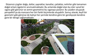 Düzensiz çizgiler doğa, dallar, yapraklar, kanallar, çatlaklar, nehirler gibi tamamen
doğal ortam ögelerini anımsatmaktadır. Bu anlamda doğal olan bu izler sanal bir
ızgara gibi görünür ve zemin geometrisi bu ızgaraya yaslanır. Bu yüzden oluşacak
perspektif ya da manzara her biri farklı biçimlerde oluşabilir. Sonuç olarak, keyfi bir
geometri gibi görünse de bahçe her yerinde kendine göre bir gerekçeyle kendine
gore bir denge sağlamaktadır.
 