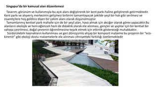 Singapur’da bir kamusal alan düzenlemesi
Tasarım; görünüm ve kullanımıyla bu açık alanı değiştirerek bir kent parkı haline geliştirerek getirmektedir.
Kent parkı ve alışveriş merkezinin gelişmesi birbirini tamamlayacak şekilde yeşil bir halı gibi serilmesi ve
ziyaretçilere hoş geldiniz diyen bir çekim alanı olarak düşünülmüştür.
Tamamlanmış kentsel park mahalle için de bir yeşil alan, hava almak için akciğer olarak görev yapacaktır.Bu
alanların ekolojik ve hem eğlenceli hem de didaktik olarak ele alınması, gençler ve yaşlılar için bir kentsel bir
vahaya çevrilmesi, doğal çevrenin öğrenilmesine teşvik etmek için etkinlik göstereceği muhakkaktır.
Sürdürülebilir kaynakların kullanılması ve geri dönüşümlü ahşap bir kompozit malzeme bu projenin bir “eco-
kiremit” gibi ekoloji dostu malzemelerle ele alınması zihniyetteki farklılığı özetlemektedir
 
