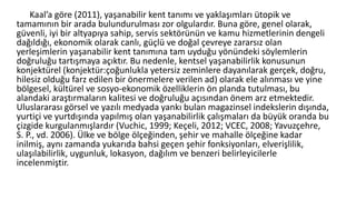 Kaal’a göre (2011), yaşanabilir kent tanımı ve yaklaşımları ütopik ve
tamamının bir arada bulundurulması zor olgulardır. Buna göre, genel olarak,
güvenli, iyi bir altyapıya sahip, servis sektörünün ve kamu hizmetlerinin dengeli
dağıldığı, ekonomik olarak canlı, güçlü ve doğal çevreye zararsız olan
yerleşimlerin yaşanabilir kent tanımına tam uyduğu yönündeki söylemlerin
doğruluğu tartışmaya açıktır. Bu nedenle, kentsel yaşanabilirlik konusunun
konjektürel (konjektür:çoğunlukla yetersiz zeminlere dayanılarak gerçek, doğru,
hilesiz olduğu farz edilen bir önermelere verilen ad) olarak ele alınması ve yine
bölgesel, kültürel ve sosyo-ekonomik özelliklerin ön planda tutulması, bu
alandaki araştırmaların kalitesi ve doğruluğu açısından önem arz etmektedir.
Uluslararası görsel ve yazılı medyada yankı bulan magazinsel indekslerin dışında,
yurtiçi ve yurtdışında yapılmış olan yaşanabilirlik çalışmaları da büyük oranda bu
çizgide kurgulanmışlardır (Vuchic, 1999; Keçeli, 2012; VCEC, 2008; Yavuzçehre,
S. P., vd. 2006). Ülke ve bölge ölçeğinden, şehir ve mahalle ölçeğine kadar
inilmiş, aynı zamanda yukarıda bahsi geçen şehir fonksiyonları, elverişlilik,
ulaşılabilirlik, uygunluk, lokasyon, dağılım ve benzeri belirleyicilerle
incelenmiştir.
 