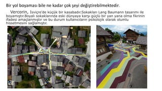 Bir yol boyaması bile ne kadar çok şeyi değiştirebilmektedir.
Vercorin, İsviçre’de küçük bir kasabadır.Sokakları Lang Baumann tasarımı ile
boyamıştır.Boyalı sokaklarında eski dünyaya karşı güçlü bir yan yana olma fikrinin
ifadesi amaçlanmıştır ve bu durum kullanıcıların psikolojik olarak olumlu
hissetmesini sağlamıştır.
 