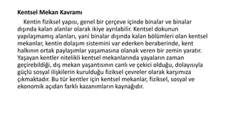 Kentsel Mekan Kavramı
Kentin fiziksel yapısı, genel bir çerçeve içinde binalar ve binalar
dışında kalan alanlar olarak ikiye ayrılabilir. Kentsel dokunun
yapılaşmamış alanları, yani binalar dışında kalan bölümleri olan kentsel
mekanlar, kentin dolaşım sistemini var ederken beraberinde, kent
halkının ortak paylaşımlar yaşamasına olanak veren bir zemin yaratır.
Yaşayan kentler nitelikli kentsel mekanlarında yayaların zaman
geçirebildiği, dış mekan yaşantısının canlı ve çekici olduğu, dolayısıyla
güçlü sosyal ilişkilerin kurulduğu fiziksel çevreler olarak karşımıza
çıkmaktadır. Bu tür kentler için kentsel mekanlar, fiziksel, sosyal ve
ekonomik açıdan farklı kazanımların kaynağıdır.
 