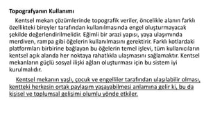 Topografyanın Kullanımı
Kentsel mekan çözümlerinde topografik veriler, öncelikle alanın farklı
özellikteki bireyler tarafından kullanılmasında engel oluşturmayacak
şekilde değerlendirilmelidir. Eğimli bir arazi yapısı, yaya ulaşımında
merdiven, rampa gibi öğelerin kullanılmasını gerektirir. Farklı kotlardaki
platformları birbirine bağlayan bu öğelerin temel işlevi, tüm kullanıcıların
kentsel açık alanda her noktaya rahatlıkla ulaşmasını sağlamaktır. Kentsel
mekanların güçlü sosyal ilişki ağları oluşturması için bu sistem iyi
kurulmalıdır.
Kentsel mekanın yaşlı, çocuk ve engelliler tarafından ulaşılabilir olması,
kentteki herkesin ortak paylaşım yaşayabilmesi anlamına gelir ki, bu da
kişisel ve toplumsal gelişimi olumlu yönde etkiler.
 