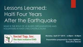Lessons Learned:
Haiti Four Years
After the Earthquake
WHAT IS THE ROLE OF US BASED ORGANIZATIONS AND
VOLUNTEERS IN HAITI’S RECONSTRUCTION?
Monday, April 21st 2014 | 6:30pm – 8:30pm
Presentation prepared by: Kara Lightburn,
Executive Director
 