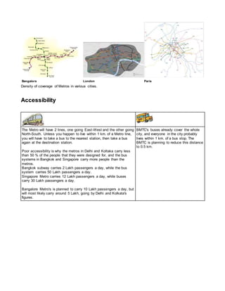 Bangalore London Paris
Density of coverage of Metros in various cities.
Accessibility
The Metro will have 2 lines, one going East-West and the other going
North-South. Unless you happen to live within 1 km. of a Metro line,
you will have to take a bus to the nearest station, then take a bus
again at the destination station.
Poor accessibility is why the metros in Delhi and Koltaka carry less
than 50 % of the people that they were designed for, and the bus
systems in Bangkok and Singapore carry more people than the
metros.
Bangkok subway carries 2 Lakh passengers a day, while the bus
system carries 50 Lakh passengers a day.
Singapore Metro carries 12 Lakh passengers a day, while buses
carry 30 Lakh passengers a day.
Bangalore Metro's is planned to carry 10 Lakh passengers a day, but
will most likely carry around 5 Lakh, going by Delhi and Kolkata's
figures.
BMTC's buses already cover the whole
city, and everyone in the city probably
lives within 1 km. of a bus stop. The
BMTC is planning to reduce this distance
to 0.5 km.
 