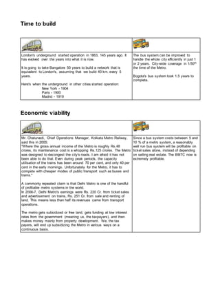 Time to build
London's underground started operation in 1863, 145 years ago. It
has evolved over the years into what it is now.
It is going to take Bangalore 50 years to build a network that is
equivalent to London's, assuming that we build 40 km. every 5
years.
Here's when the underground in other cities started operation:
New York - 1904
Paris - 1900
Madrid - 1919
The bus system can be improved to
handle the whole city efficiently in just 1
or 2 years. City-wide coverage in 1/50th
the time of the Metro.
Bogota's bus system took 1.5 years to
complete.
Economic viability
Mr. Chaturvedi, Chief Operations Manager, Kolkata Metro Railway,
said this in 2005:
“Where the gross annual income of the Metro is roughly Rs.48
crores, its maintenance cost is a whopping Rs.125 crores. The Metro
was designed to decongest the city's roads. I am afraid it has not
been able to do that. Even during peak periods, the capacity
utilisation of the trains has been around 70 per cent, and only 40 per
cent in the early mornings. Unfortunately for the Metro, it has to
compete with cheaper modes of public transport such as buses and
trams.“
A commonly repeated claim is that Delhi Metro is one of the handful
of profitable metro systems in the world.
In 2006-7, Delhi Metro's earnings were Rs. 220 Cr. from ticket sales
and advertisement on trains, Rs. 251 Cr. from sale and renting of
land. This means less than half its revenues came from transport
operations.
The metro gets subsidized or free land, gets funding at low interest
rates from the government (meaning us, the taxpayers), and then
makes money mainly from property development. We, the tax
payers, will end up subsidizing the Metro in various ways on a
continuous basis.
Since a bus system costs between 5 and
10 % of a metro system, a reasonably
well run bus system will be profitable on
ticket sales alone, instead of depending
on selling real estate. The BMTC now is
extremely profitable.
 