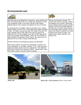Environmental cost
MG Road was one of Bangalore's showpieces - gently sloping down
from the Kasturba Road end, row of shops and restaurants on one
side, bouganvilla border on the other side with a tree-covered
walkway beyond. This is going to be replaced by tons of concrete.
A substantial part of Lal Bagh is going to be eaten up for a station.
Nanda Theatre road at 2.5 km. is the longest tree-covered boulevard
in India. The Metro is going to go down the middle of this road. The
huge, beautiful trees on both sides of the road are going to be
trimmed to 50 % of their coverage area, which means they will fall
down due to gravity shortly thereafter. These are not mentioned in
Namma Metro's Environmetal Impact Report. The report says 412
trees will be cut in total, a serious under-estimate.
Scores of homes and businesses are going to be destroyed.
Most metro systems in the world are underground to prevent this
kind of destruction. In our Metro, however, 27 km. of the tracks are
going to be above ground and 6 km. underground. If we adopt the
same ratio in future for the remaining 400 km., virtually every street
and locality is going to be just a mass of concrete.
Minimal environmental damage. The
current road network is enough to handle
the additional bus numbers. Remember,
we are talking of buses instead of private
vehicles. With some sensible legislation
and planning to promote public transport
and discourage private transport, we can
reduce the number of vehicles to 6 Lakhs
instead of the current 32 Lakhs. This
would mean a drastic reduction in air
pollution too.
MGRd., 2007 MGRd., 2001 – artist's impression. Courtesy – Deccan Herald
 