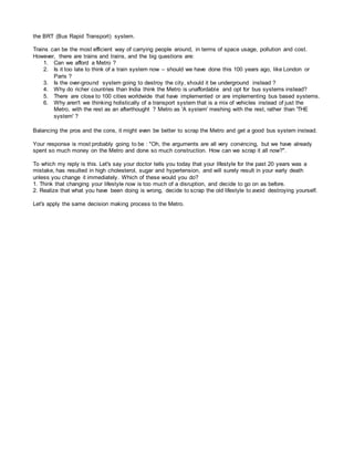 the BRT (Bus Rapid Transport) system.
Trains can be the most efficient way of carrying people around, in terms of space usage, pollution and cost.
However, there are trains and trains, and the big questions are:
1. Can we afford a Metro ?
2. Is it too late to think of a train system now – should we have done this 100 years ago, like London or
Paris ?
3. Is the over-ground system going to destroy the city, should it be underground instead ?
4. Why do richer countries than India think the Metro is unaffordable and opt for bus systems instead?
5. There are close to 100 cities worldwide that have implemented or are implementing bus based systems.
6. Why aren't we thinking holistically of a transport system that is a mix of vehicles instead of just the
Metro, with the rest as an afterthought ? Metro as 'A system' meshing with the rest, rather than 'THE
system' ?
Balancing the pros and the cons, it might even be better to scrap the Metro and get a good bus system instead.
Your response is most probably going to be : "Oh, the arguments are all very convincing, but we have already
spent so much money on the Metro and done so much construction. How can we scrap it all now?".
To which my reply is this. Let's say your doctor tells you today that your lifestyle for the past 20 years was a
mistake, has resulted in high cholesterol, sugar and hypertension, and will surely result in your early death
unless you change it immediately. Which of these would you do?
1. Think that changing your lifestyle now is too much of a disruption, and decide to go on as before.
2. Realize that what you have been doing is wrong, decide to scrap the old lifestyle to avoid destroying yourself.
Let's apply the same decision making process to the Metro.
 