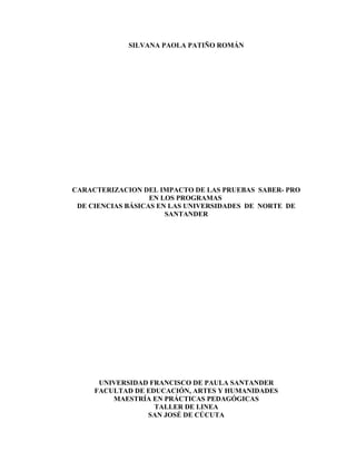 SILVANA PAOLA PATIÑO ROMÁN

CARACTERIZACION DEL IMPACTO DE LAS PRUEBAS SABER- PRO
EN LOS PROGRAMAS
DE CIENCIAS BÁSICAS EN LAS UNIVERSIDADES DE NORTE DE
SANTANDER

UNIVERSIDAD FRANCISCO DE PAULA SANTANDER
FACULTAD DE EDUCACIÓN, ARTES Y HUMANIDADES
MAESTRÍA EN PRÁCTICAS PEDAGÓGICAS
TALLER DE LINEA
SAN JOSÉ DE CÚCUTA

 