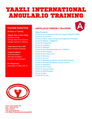 YAAZLI INTERNATIONAL
ANGULAR.IO TRAINING
ANGULAR.IOVERSION4TRAINING
Table Of Contents
Section 01: Environment [OS & Browser Support, Polyfills, ECMA]
Section 02: Architecture
Section 03: Editor, Setup, Configuration [TypeScript, Packages]
Section 04: Modules, @NgModule
Section 05: Components
Section 06: Templates
Section 07: Metadata
Section 08: Data Binding [Components, Templates]
Section 09: Data Display
Section 10: User Input, Forms
Section 11: Directives
Section 12: Services
Section 13: Dependency Injection & Hierarchical Injectors
Section 14: Routing & Navigation, Guards, Location
Section 15: Animations
Section 16: HTTP Client
Section 17: Lifecycle Hooks
Section 18: NPM Packages
Section 19: Pipes
Section 20: Security
COURSE DURATION
40 Hours of Training
Regular Class [5 Hours Daily]
Durations: 8 Days
Timings: 08:oo Hrs to 13:00 Hrs
Timings: 14:oo Hrs to 19:00 Hrs
Crash Class [10 Hours WE]
Week End Batch-Saturday
Targeted Audience:
UI/UX Developers
Web App Developers
Enterprise App Developers
Pre-Requestions:
Knowledge in HTML, CSS, JS
Name: Arjun Sridhar UR
Call: +919941907755
Place: Chennai
web: www.yaazli.com
web: https://www.facebook.com/yaazliitd
 