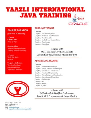 YAAZLI INTERNATIONAL
JAVA TRAINING
CORE JAVA TRAINING
Content
Chapter 1 Java Building Blocks
Chapter 2 Operators and Statements
Chapter 3 Core Java APIs
Chapter 4 Methods and Encapsulation
Chapter 5 Class Design
Chapter 6 Exceptions
Aligned with
OCA: Oracle® Certified Associate
Java® SE 8 Programmer I Exam 1Z0-808
ADVANCE JAVA TRAINING
Content
Chapter 1 Advanced Class Design
Chapter 2 Design Patterns and Principles
Chapter 3 Generics and Collections
Chapter 4 Functional Programming
Chapter 5 Dates, Strings, and Localization
Chapter 6 Exceptions and Assertions
Chapter 7 Concurrency
Chapter 8 IO
Chapter 9 NIO.2
Chapter 10 JDBC
Aligned with
OCP: Oracle® Certified Professional
Java® SE 8 Programmer II Exam 1Z0-809
COURSE DURATION
32 Hours of Training
2 Hours
Crash Class
Daily 15 Days
Regular Class
Monday,Wednesday,Friday
Tuesday,Thursday, Saturday
6 Hours
Week End Batch
Saturday
Targeted Audience:
Web App Developer
Android Developer
AngularJS2 Developer
Name: Arjun Sridhar UR
Call: +919941907755
Place: Chennai
web: www.yaazli.com
web: https://www.facebook.com/yaazliitd
 