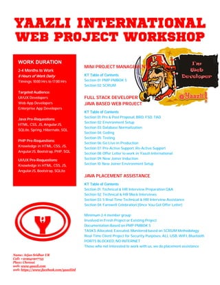 YAAZLI INTERNATIONAL
WEB PROJECT WORKSHOP
MINI PROJECT MANAGEMENT
KT Table of Contents
Section 01: PMP PMBOK 5
Section 02: SCRUM
FULL STACK DEVELOPER
JAVA BASED WEB PROJECT
KT Table of Contents
Section 01: Pre & Post Proposal, BRD, FSD, TAD
Section 02: Environment Setup
Section 03: Database Normalization
Section 04: Coding
Section 05: Testing
Section 06: Go Live in Production
Section 07: Pre-Active Support, Re-Active Support
Section 08: Offer Letter to work in Yaazli International
Section 09: New Joiner Induction
Section 10: New Joiner Environment Setup
JAVA PLACEMENT ASSISTANCE
KT Table of Contents
Section 01: Technical & HR Interview Preparation Q&A
Section 02: Technical & HR Mock Interviews
Section 03: 5 Real Time Technical & HR Interview Assistance
Section 04: Farewell Celebration [Once You Got Offer Letter]
Minimum 2-4 member group
Involved in Fresh Project or Existing Project
Documentation Based on PMP PMBOK 5
TASKS Allocated, Executed, Monitored based on SCRUM Methodology
Real Time Client Project for Security Purposes, ALL USB, WIFI, Bluetooth
PORTS BLOCKED, NO INTERNET
Those who not interested to work with us, we do placement assistance
WORK DURATION
2-4 Months to Work
8 Hours of Work Daily
Timings: 10:00 Hrs to 17:00 Hrs
Targeted Audience:
UI/UX Developers
Web App Developers
Enterprise App Developers
Java Pre-Requestions:
HTML, CSS, JS, AngularJS,
SQLite, Spring, Hibernate, SQL
PHP Pre-Requestions:
Knowledge in HTML, CSS, JS,
AngularJS, Bootstrap, PHP, SQL
UI/UX Pre-Requestions:
Knowledge in HTML, CSS, JS,
AngularJS, Bootstrap, SQLite
Name: Arjun Sridhar UR
Call: +919941907755
Place: Chennai
web: www.yaazli.com
web: https://www.facebook.com/yaazliitd
 