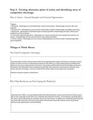 Step 3: Creating alternative plans of action and identifying areas of
competitive advantage.
Plan of Action - Internal Strengths and External Opportunities:
Things to Think About:
The Farm's Competitive Advantage:
Why Other Businesses are Not Copying the Product(s):
Options
- Wholesale - Advantages are committed buyer, set price and product. Disadvantages are price, labor and
quantity.
- Pick your own - Advantages are more income and less labor needed. Disadvantages are liability and privacy.
- Restaurants - Advantages are dedicated buyer and large quantities. Disadvantages are labor, delivery and
preferences of the restuarant.
- Community supported agriculture - Advantages are money received early, risk is spread and customers are
known. Disadvantages are the need for diverse crops, delivery and labor.
- Farmers markets - Advantages are more income, little preparation to sell and market. Disadvantages labor
and competition.
Greenway's plan of action will use season extension and specialty items, greens and berries, to provide a unique
product to local consumers and fine dining restaurants. We will focus on high quality products available when
others are not such as early and late in the season. Our products will be fresher, local and of higher quality than
distributors. We will be able to form marketing relationships with restaurants and consumers earlier by using
season extension techniques. Our farm will be the first at the market to have salad mixes and berries.
Products are grown locally on a family farm.
Greenway Farm's offers a very specialized product that other businesses may not have the time or labor to grow.
We are also using high tunnels which are a relatively new production practice. Fruit production generally takes a
few years to get to full production and takes start up time and money. In addition our marketing relationship that
we create with restaurants will not be easily copied. We will work to provide customer service and prompt
delivery to get repeat buyers and brand loyalty.
 