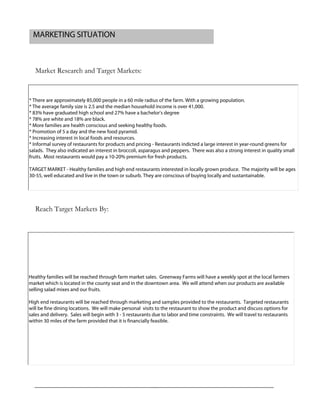 Market Research and Target Markets:
Reach Target Markets By:
MARKETING SITUATION
* There are approximately 85,000 people in a 60 mile radius of the farm. With a growing population.
* The average family size is 2.5 and the median household income is over 41,000.
* 83% have graduated high school and 27% have a bachelor's degree
* 78% are white and 18% are black.
* More families are health conscious and seeking healthy foods.
* Promotion of 5 a day and the new food pyramid.
* Increasing interest in local foods and resources.
* Informal survey of restaurants for products and pricing - Restaurants indicted a large interest in year-round greens for
salads. They also indicated an interest in broccoli, asparagus and peppers. There was also a strong interest in quality small
fruits. Most restaurants would pay a 10-20% premium for fresh products.
TARGET MARKET - Healthy families and high end restaurants interested in locally grown produce. The majority will be ages
30-55, well educated and live in the town or suburb. They are conscious of buying locally and sustantainable.
Healthy families will be reached through farm market sales. Greenway Farms will have a weekly spot at the local farmers
market which is located in the county seat and in the downtown area. We will attend when our products are available
selling salad mixes and our fruits.
High end restaurants will be reached through marketing and samples provided to the restaurants. Targeted restaurants
will be fine dining locations. We will make personal visits to the restaurant to show the product and discuss options for
sales and delivery. Sales will begin with 3 - 5 restaurants due to labor and time constraints. We will travel to restaurants
within 30 miles of the farm provided that it is financially feasible.
 