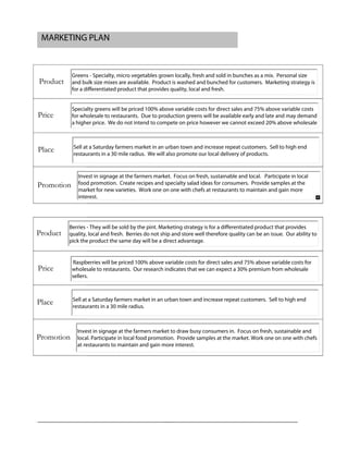 MARKETING PLAN
Product
Price
Place
Promotion
Product
Price
Place
Promotion
Greens - Specialty, micro vegetables grown locally, fresh and sold in bunches as a mix. Personal size
and bulk size mixes are available. Product is washed and bunched for customers. Marketing strategy is
for a differentiated product that provides quality, local and fresh.
Specialty greens will be priced 100% above variable costs for direct sales and 75% above variable costs
for wholesale to restaurants. Due to production greens will be available early and late and may demand
a higher price. We do not intend to compete on price however we cannot exceed 20% above wholesale
Sell at a Saturday farmers market in an urban town and increase repeat customers. Sell to high end
restaurants in a 30 mile radius. We will also promote our local delivery of products.
Invest in signage at the farmers market. Focus on fresh, sustainable and local. Participate in local
food promotion. Create recipes and specialty salad ideas for consumers. Provide samples at the
market for new varieties. Work one on one with chefs at restaurants to maintain and gain more
interest.
Berries - They will be sold by the pint. Marketing strategy is for a differentiated product that provides
quality, local and fresh. Berries do not ship and store well therefore quality can be an issue. Our ability to
pick the product the same day will be a direct advantage.
Raspberries will be priced 100% above variable costs for direct sales and 75% above variable costs for
wholesale to restaurants. Our research indicates that we can expect a 30% premium from wholesale
sellers.
Sell at a Saturday farmers market in an urban town and increase repeat customers. Sell to high end
restaurants in a 30 mile radius.
Invest in signage at the farmers market to draw busy consumers in. Focus on fresh, sustainable and
local. Participate in local food promotion. Provide samples at the market. Work one on one with chefs
at restaurants to maintain and gain more interest.
 