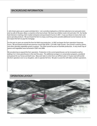 BACKGROUND INFORMATION
OPERATION LAYOUT
I, John Green grew up on a grain and dairy farm. I am currently employed as a full time salesman at an auto parts store
and my wife of 28 years, Mary, is a teacher at the local school. We have two children Justin (22) and Julie (19). Our family
had interests in starting a farm market enterprise and purchased 25 acres in 2001. It was our dream to have a farm and
grow specialty products. We purchased the farm to enjoy rural living and to provide additional income however we do
not expect the farm to pay the mortgage.
For the past six years we rented the farm for field crop production. In 2007 we began the farm operation Greenway
Farms. We purchased and built two premium round style 26'W x 12'H x48'L high tunnels. One tunnel is used for greens
and other specialty vegetables grown in gutters. The other tunnel focuses on bramble production. A very small crop of
greens and vegetables were harvested in 2007 and 2008.
We are planning to expand the farm operation. Production in the current greenhouses can be increased as well as
adding 2 to 3 more greenhouses in the next five years. The additional acreage is in conservation programs, woodland
and pasture for our horses and beef cows. Mary and I plan to retire from our off farm jobs in 10 years and will transfer
the farm operation over to our daughter, Julie to operate full time. We plan to assist her with labor and farm operations.
 