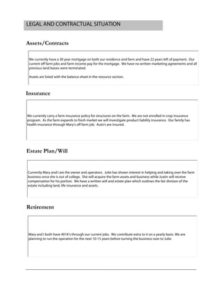 Assets/Contracts
Insurance
Estate Plan/Will
Retirement
LEGAL AND CONTRACTUAL SITUATION
We currently have a 30 year mortgage on both our residence and farm and have 22 years left of payment. Our
current off farm jobs and farm income pay for the mortgage. We have no written marketing agreements and all
previous land leases were terminated.
Assets are listed with the balance sheet in the resource section.
We currently carry a farm insurance policy for structures on the farm. We are not enrolled in crop insurance
program. As the farm expands to fresh market we will investigate product liability insurance. Our family has
health insurance through Mary's off farm job. Auto's are insured.
Currently Mary and I are the owner and operators. Julie has shown interest in helping and taking over the farm
business once she is out of college. She will acquire the farm assets and business while Justin will receive
compensation for his portion. We have a written will and estate plan which outlines the fair division of the
estate including land, life insurance and assets.
Mary and I both have 401K's through our current jobs. We contribute extra to it on a yearly basis. We are
planning to run the operation for the next 10-15 years before turning the business over to Julie.
 