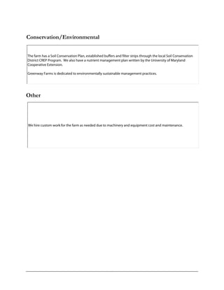 Conservation/Environmental
Other
The farm has a Soil Conservation Plan, established buffers and filter strips through the local Soil Conservation
District CREP Program. We also have a nutrient management plan written by the University of Maryland
Cooperative Extension.
Greenway Farms is dedicated to environmentally sustainable management practices.
We hire custom work for the farm as needed due to machinery and equipment cost and maintenance.
 