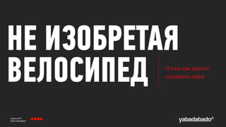 Апрель 2013 
Санкт-Петербург
НЕ ИЗОБРЕТАЯ
ВЕЛОСИПЕД О том как просто 
создавать идеи
 