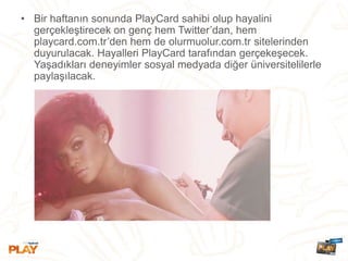 • Bir haftanın sonunda PlayCard sahibi olup hayalini
gerçekleştirecek on genç hem Twitter’dan, hem
playcard.com.tr’den hem de olurmuolur.com.tr sitelerinden
duyurulacak. Hayalleri PlayCard tarafından gerçekeşecek.
Yaşadıkları deneyimler sosyal medyada diğer üniversitelilerle
paylaşılacak.
 