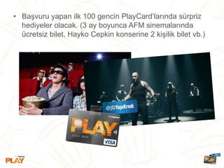 • Başvuru yapan ilk 100 gencin PlayCard’larında sürpriz
hediyeler olacak. (3 ay boyunca AFM sinemalarında
ücretsiz bilet, Hayko Cepkin konserine 2 kişilik bilet vb.)
 