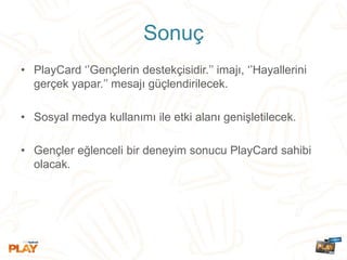 Sonuç
• PlayCard ‘’Gençlerin destekçisidir.’’ imajı, ‘’Hayallerini
gerçek yapar.’’ mesajı güçlendirilecek.
• Sosyal medya kullanımı ile etki alanı genişletilecek.
• Gençler eğlenceli bir deneyim sonucu PlayCard sahibi
olacak.
 