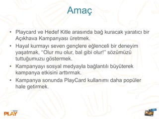 Amaç
• Playcard ve Hedef Kitle arasında bağ kuracak yaratıcı bir
Açıkhava Kampanyası üretmek.
• Hayal kurmayı seven gençlere eğlenceli bir deneyim
yaşatmak, ‘‘Olur mu olur, bal gibi olur!’’ sözümüzü
tuttuğumuzu göstermek.
• Kampanyayı sosyal medyayla bağlantılı büyüterek
kampanya etkisini arttırmak.
• Kampanya sonunda PlayCard kullanımı daha popüler
hale getirmek.
 