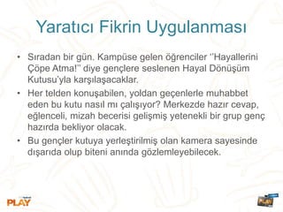 Yaratıcı Fikrin Uygulanması
• Sıradan bir gün. Kampüse gelen öğrenciler ‘’Hayallerini
Çöpe Atma!’’ diye gençlere seslenen Hayal Dönüşüm
Kutusu’yla karşılaşacaklar.
• Her telden konuşabilen, yoldan geçenlerle muhabbet
eden bu kutu nasıl mı çalışıyor? Merkezde hazır cevap,
eğlenceli, mizah becerisi gelişmiş yetenekli bir grup genç
hazırda bekliyor olacak.
• Bu gençler kutuya yerleştirilmiş olan kamera sayesinde
dışarıda olup biteni anında gözlemleyebilecek.
 