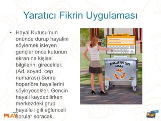 Yaratıcı Fikrin Uygulaması
• Hayal Kutusu’nun
önünde durup hayalini
söylemek isteyen
gençler önce kutunun
ekranına kişisel
bilgilerini girecekler.
(Ad, soyad, cep
numarası) Sonra
hoparlöre hayallerini
söyleyecekler. Gencin
hayali kaydedilirken
merkezdeki grup
hayalle ilgili eğlenceli
sorular soracak.
 