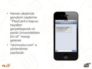 • Hemen akabinde
gençlerin ceplerine
‘”PlayCard’a başvur,
hayalleri
gerçekleşecek on
şanslı üniversiteliden
biri ol!” mesajı
gelecek.
• “olurmuolur.com” a
yönlendirme
yapılacak.
 