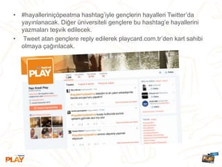 • #hayalleriniçöpeatma hashtag’iyle gençlerin hayalleri Twitter’da
yayınlanacak. Diğer üniversiteli gençlere bu hashtag’e hayallerini
yazmaları teşvik edilecek.
• Tweet atan gençlere reply edilerek playcard.com.tr’den kart sahibi
olmaya çağırılacak.
 