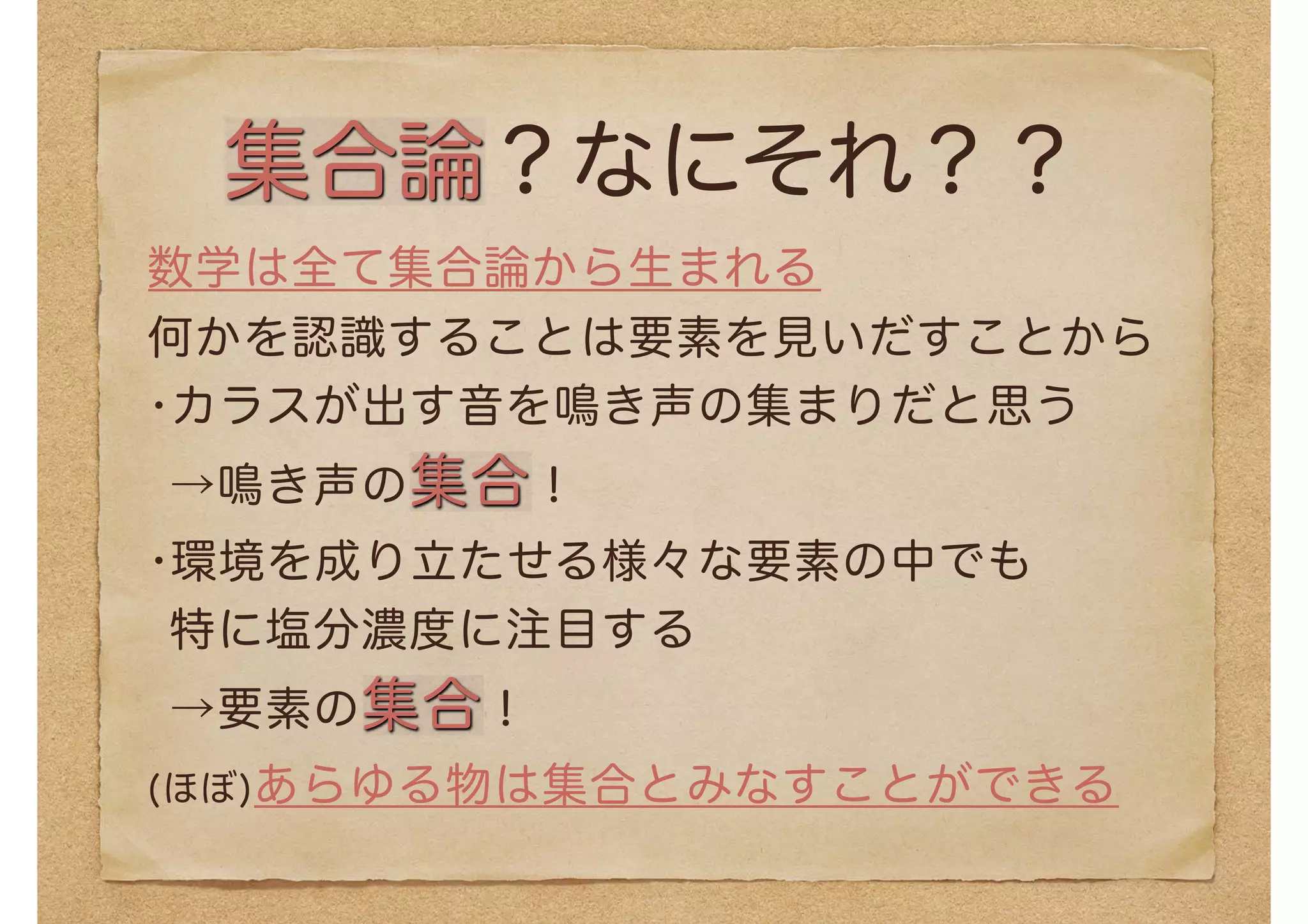 集合論？なにそれ？？
数学は全て集合論から生まれる
何かを認識することは要素を見いだすことから
•カラスが出す音を鳴き声の集まりだと思う
→鳴き声の集合！
•環境を成り立たせる様々な要素の中でも 
特に塩分濃度に注目する 
→要素の集合！
(ほぼ)あらゆる物は集合とみなすことができる
 