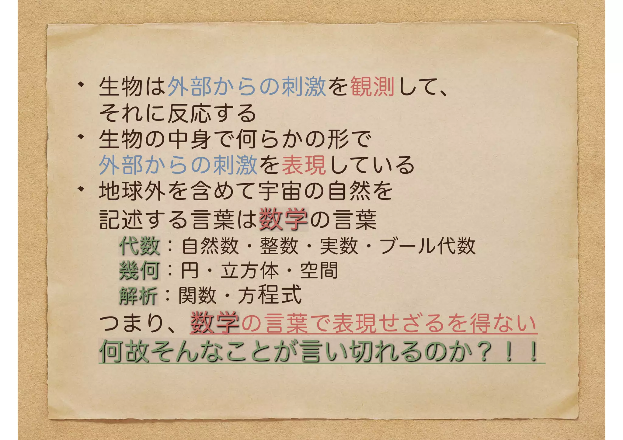 生物は外部からの刺激を観測して、
それに反応する
生物の中身で何らかの形で
外部からの刺激を表現している
地球外を含めて宇宙の自然を
記述する言葉は数学の言葉
代数：自然数・整数・実数・ブール代数
幾何：円・立方体・空間
解析：関数・方程式
つまり、数学の言葉で表現せざるを得ない
何故そんなことが言い切れるのか？！！
 