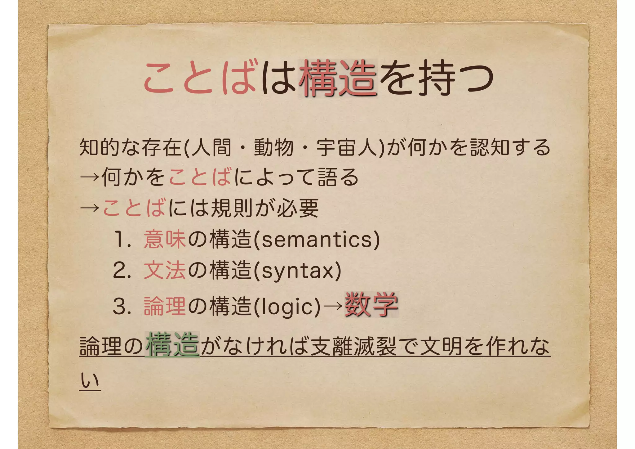 ことばは構造を持つ
知的な存在(人間・動物・宇宙人)が何かを認知する
→何かをことばによって語る
→ことばには規則が必要
1. 意味の構造(semantics)
2. 文法の構造(syntax)
3. 論理の構造(logic)→数学
論理の構造がなければ支離滅裂で文明を作れな
い
 