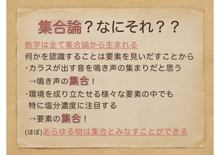 集合論？なにそれ？？
数学は全て集合論から生まれる
何かを認識することは要素を見いだすことから
•カラスが出す音を鳴き声の集まりだと思う
→鳴き声の集合！
•環境を成り立たせる様々な要素の中でも 
特に塩分濃度に注目する 
→要素の集合！
(ほぼ)あらゆる物は集合とみなすことができる
 