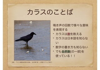 カラスのことば
鳴き声の回数で様々な意味
を表現する
カラスは数を数える
カラスは日本語を知らな
い
数字の書き方も知らない
でも自然数(の一部)を
使っている！！
出典：『カラス観察30年間の記録』（並木陽子著　小学館スクウェア発行）
 